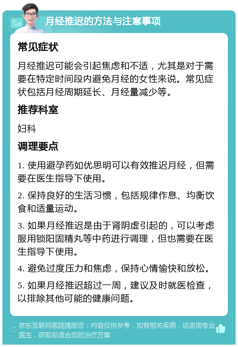 月经推迟的方法与注意事项 常见症状 月经推迟可能会引起焦虑和不适，尤其是对于需要在特定时间段内避免月经的女性来说。常见症状包括月经周期延长、月经量减少等。 推荐科室 妇科 调理要点 1. 使用避孕药如优思明可以有效推迟月经，但需要在医生指导下使用。 2. 保持良好的生活习惯，包括规律作息、均衡饮食和适量运动。 3. 如果月经推迟是由于肾阴虚引起的，可以考虑服用锁阳固精丸等中药进行调理，但也需要在医生指导下使用。 4. 避免过度压力和焦虑，保持心情愉快和放松。 5. 如果月经推迟超过一周，建议及时就医检查，以排除其他可能的健康问题。