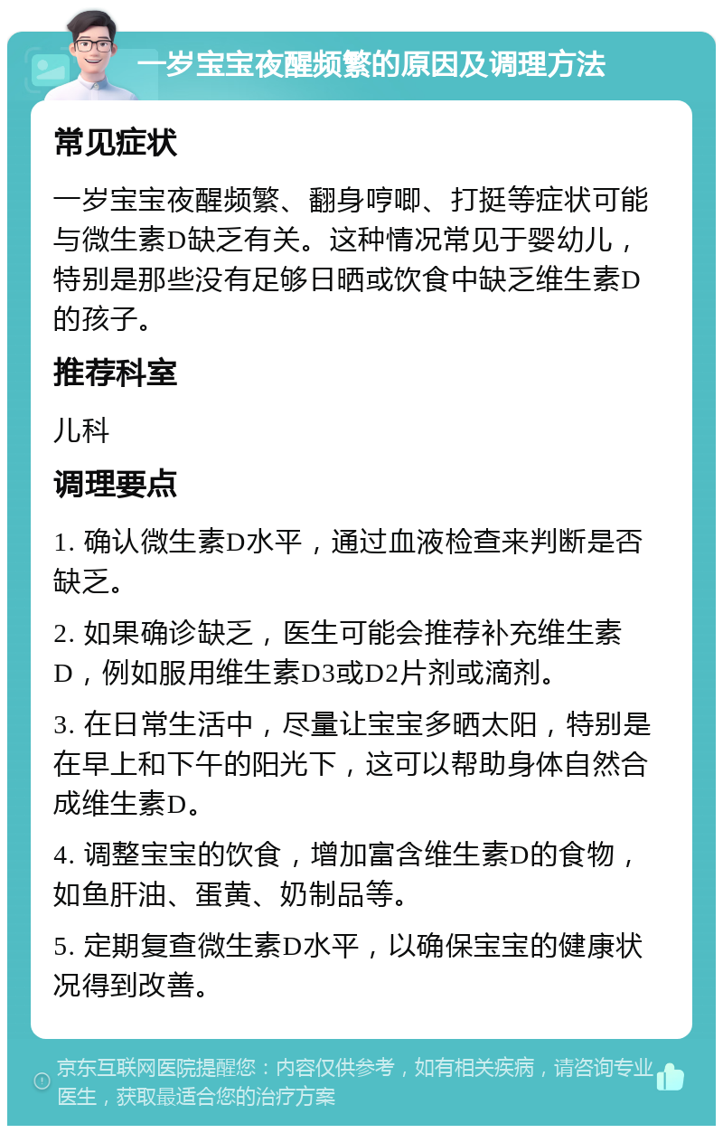 一岁宝宝夜醒频繁的原因及调理方法 常见症状 一岁宝宝夜醒频繁、翻身哼唧、打挺等症状可能与微生素D缺乏有关。这种情况常见于婴幼儿，特别是那些没有足够日晒或饮食中缺乏维生素D的孩子。 推荐科室 儿科 调理要点 1. 确认微生素D水平，通过血液检查来判断是否缺乏。 2. 如果确诊缺乏，医生可能会推荐补充维生素D，例如服用维生素D3或D2片剂或滴剂。 3. 在日常生活中，尽量让宝宝多晒太阳，特别是在早上和下午的阳光下，这可以帮助身体自然合成维生素D。 4. 调整宝宝的饮食，增加富含维生素D的食物，如鱼肝油、蛋黄、奶制品等。 5. 定期复查微生素D水平，以确保宝宝的健康状况得到改善。