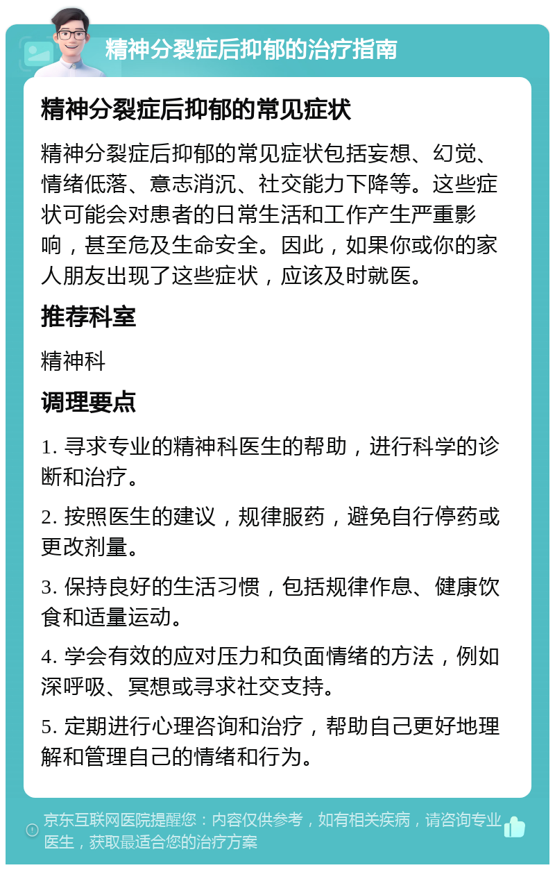 精神分裂症后抑郁的治疗指南 精神分裂症后抑郁的常见症状 精神分裂症后抑郁的常见症状包括妄想、幻觉、情绪低落、意志消沉、社交能力下降等。这些症状可能会对患者的日常生活和工作产生严重影响，甚至危及生命安全。因此，如果你或你的家人朋友出现了这些症状，应该及时就医。 推荐科室 精神科 调理要点 1. 寻求专业的精神科医生的帮助，进行科学的诊断和治疗。 2. 按照医生的建议，规律服药，避免自行停药或更改剂量。 3. 保持良好的生活习惯，包括规律作息、健康饮食和适量运动。 4. 学会有效的应对压力和负面情绪的方法，例如深呼吸、冥想或寻求社交支持。 5. 定期进行心理咨询和治疗，帮助自己更好地理解和管理自己的情绪和行为。