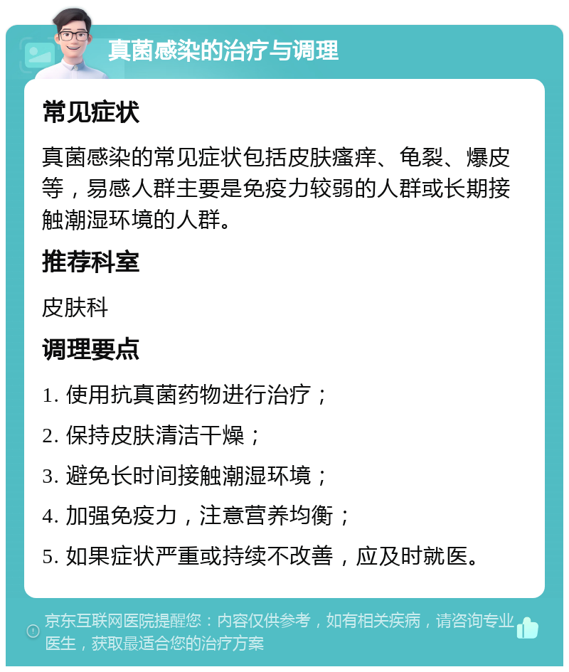 真菌感染的治疗与调理 常见症状 真菌感染的常见症状包括皮肤瘙痒、龟裂、爆皮等，易感人群主要是免疫力较弱的人群或长期接触潮湿环境的人群。 推荐科室 皮肤科 调理要点 1. 使用抗真菌药物进行治疗； 2. 保持皮肤清洁干燥； 3. 避免长时间接触潮湿环境； 4. 加强免疫力，注意营养均衡； 5. 如果症状严重或持续不改善，应及时就医。