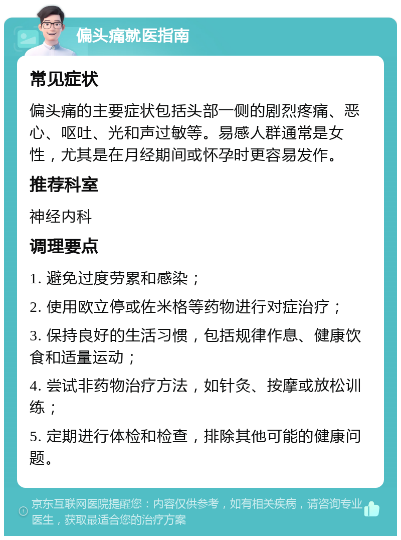 偏头痛就医指南 常见症状 偏头痛的主要症状包括头部一侧的剧烈疼痛、恶心、呕吐、光和声过敏等。易感人群通常是女性，尤其是在月经期间或怀孕时更容易发作。 推荐科室 神经内科 调理要点 1. 避免过度劳累和感染； 2. 使用欧立停或佐米格等药物进行对症治疗； 3. 保持良好的生活习惯，包括规律作息、健康饮食和适量运动； 4. 尝试非药物治疗方法，如针灸、按摩或放松训练； 5. 定期进行体检和检查，排除其他可能的健康问题。