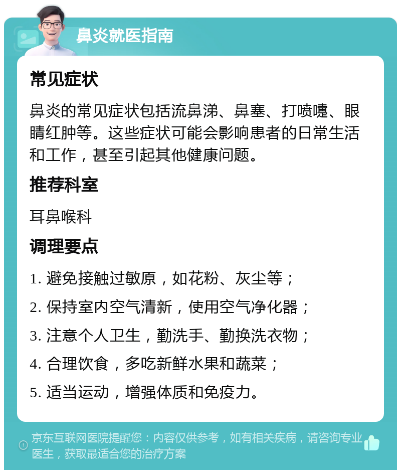 鼻炎就医指南 常见症状 鼻炎的常见症状包括流鼻涕、鼻塞、打喷嚏、眼睛红肿等。这些症状可能会影响患者的日常生活和工作，甚至引起其他健康问题。 推荐科室 耳鼻喉科 调理要点 1. 避免接触过敏原，如花粉、灰尘等； 2. 保持室内空气清新，使用空气净化器； 3. 注意个人卫生，勤洗手、勤换洗衣物； 4. 合理饮食，多吃新鲜水果和蔬菜； 5. 适当运动，增强体质和免疫力。