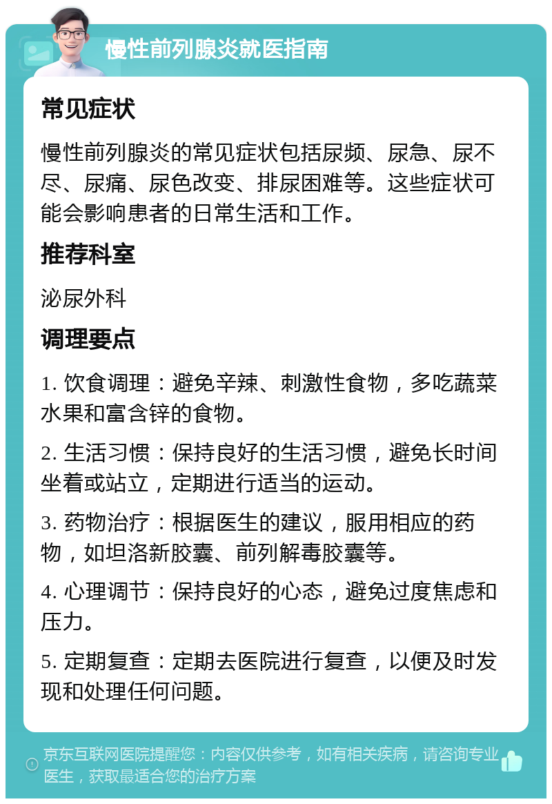 慢性前列腺炎就医指南 常见症状 慢性前列腺炎的常见症状包括尿频、尿急、尿不尽、尿痛、尿色改变、排尿困难等。这些症状可能会影响患者的日常生活和工作。 推荐科室 泌尿外科 调理要点 1. 饮食调理：避免辛辣、刺激性食物，多吃蔬菜水果和富含锌的食物。 2. 生活习惯：保持良好的生活习惯，避免长时间坐着或站立，定期进行适当的运动。 3. 药物治疗：根据医生的建议，服用相应的药物，如坦洛新胶囊、前列解毒胶囊等。 4. 心理调节：保持良好的心态，避免过度焦虑和压力。 5. 定期复查：定期去医院进行复查，以便及时发现和处理任何问题。