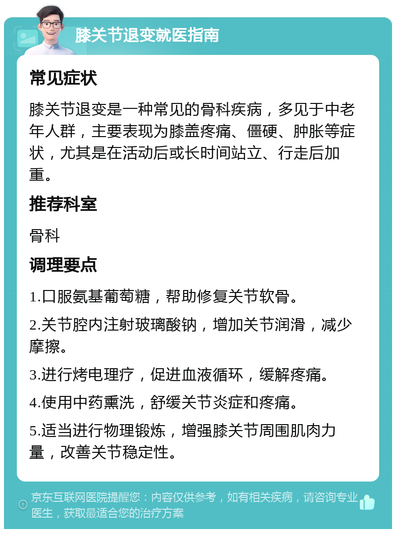 膝关节退变就医指南 常见症状 膝关节退变是一种常见的骨科疾病，多见于中老年人群，主要表现为膝盖疼痛、僵硬、肿胀等症状，尤其是在活动后或长时间站立、行走后加重。 推荐科室 骨科 调理要点 1.口服氨基葡萄糖，帮助修复关节软骨。 2.关节腔内注射玻璃酸钠，增加关节润滑，减少摩擦。 3.进行烤电理疗，促进血液循环，缓解疼痛。 4.使用中药熏洗，舒缓关节炎症和疼痛。 5.适当进行物理锻炼，增强膝关节周围肌肉力量，改善关节稳定性。