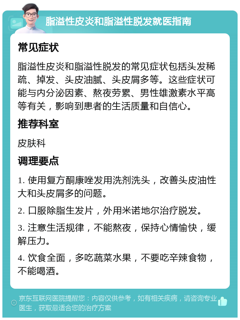 脂溢性皮炎和脂溢性脱发就医指南 常见症状 脂溢性皮炎和脂溢性脱发的常见症状包括头发稀疏、掉发、头皮油腻、头皮屑多等。这些症状可能与内分泌因素、熬夜劳累、男性雄激素水平高等有关，影响到患者的生活质量和自信心。 推荐科室 皮肤科 调理要点 1. 使用复方酮康唑发用洗剂洗头，改善头皮油性大和头皮屑多的问题。 2. 口服除脂生发片，外用米诺地尔治疗脱发。 3. 注意生活规律，不能熬夜，保持心情愉快，缓解压力。 4. 饮食全面，多吃蔬菜水果，不要吃辛辣食物，不能喝酒。