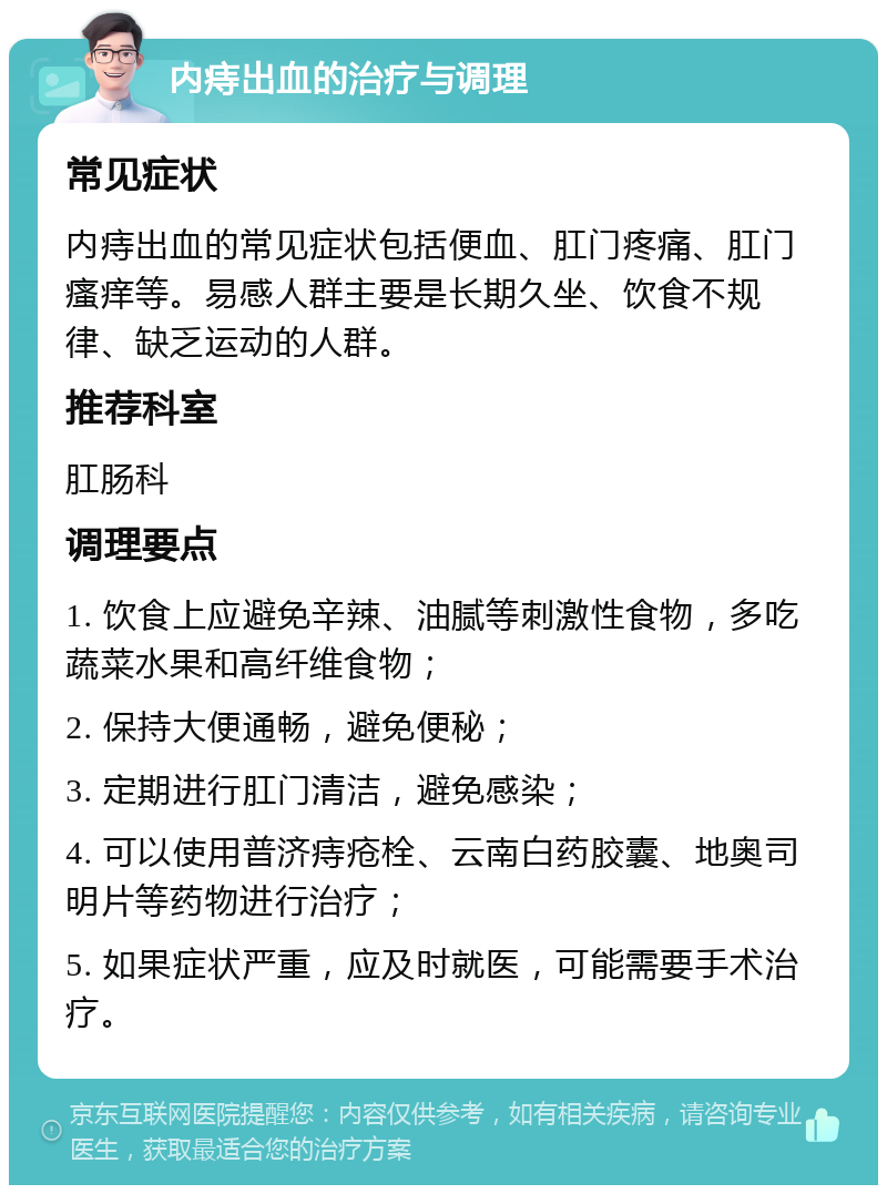 内痔出血的治疗与调理 常见症状 内痔出血的常见症状包括便血、肛门疼痛、肛门瘙痒等。易感人群主要是长期久坐、饮食不规律、缺乏运动的人群。 推荐科室 肛肠科 调理要点 1. 饮食上应避免辛辣、油腻等刺激性食物，多吃蔬菜水果和高纤维食物； 2. 保持大便通畅，避免便秘； 3. 定期进行肛门清洁，避免感染； 4. 可以使用普济痔疮栓、云南白药胶囊、地奥司明片等药物进行治疗； 5. 如果症状严重，应及时就医，可能需要手术治疗。