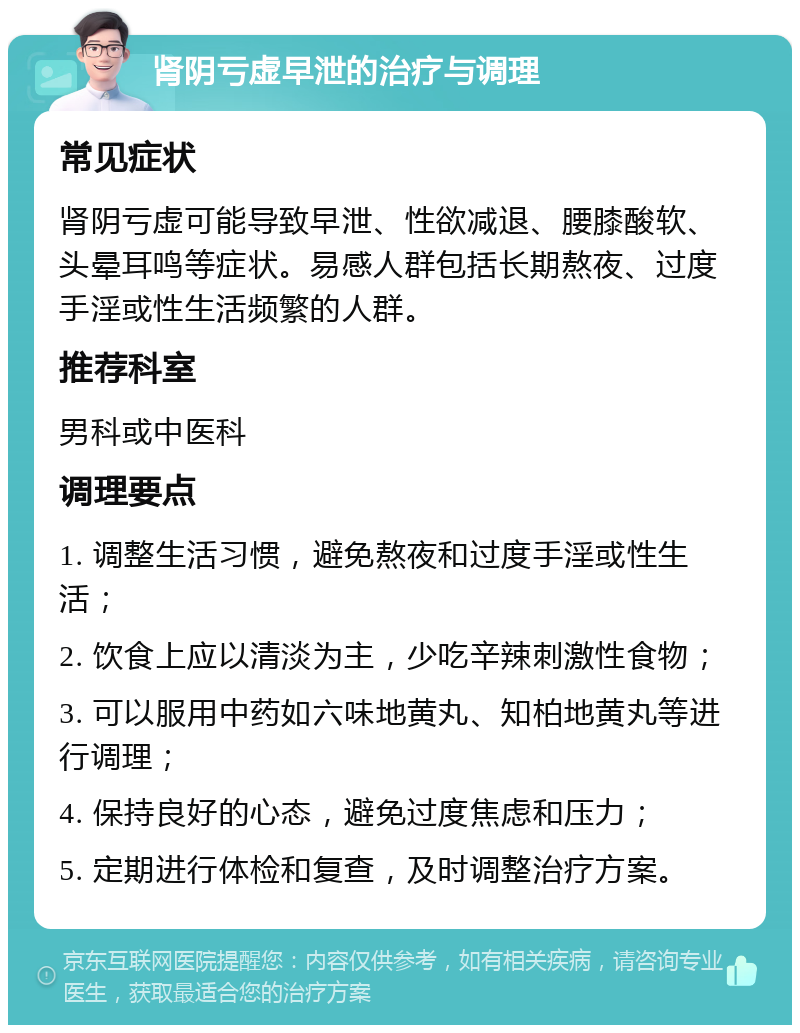 肾阴亏虚早泄的治疗与调理 常见症状 肾阴亏虚可能导致早泄、性欲减退、腰膝酸软、头晕耳鸣等症状。易感人群包括长期熬夜、过度手淫或性生活频繁的人群。 推荐科室 男科或中医科 调理要点 1. 调整生活习惯，避免熬夜和过度手淫或性生活； 2. 饮食上应以清淡为主，少吃辛辣刺激性食物； 3. 可以服用中药如六味地黄丸、知柏地黄丸等进行调理； 4. 保持良好的心态，避免过度焦虑和压力； 5. 定期进行体检和复查，及时调整治疗方案。