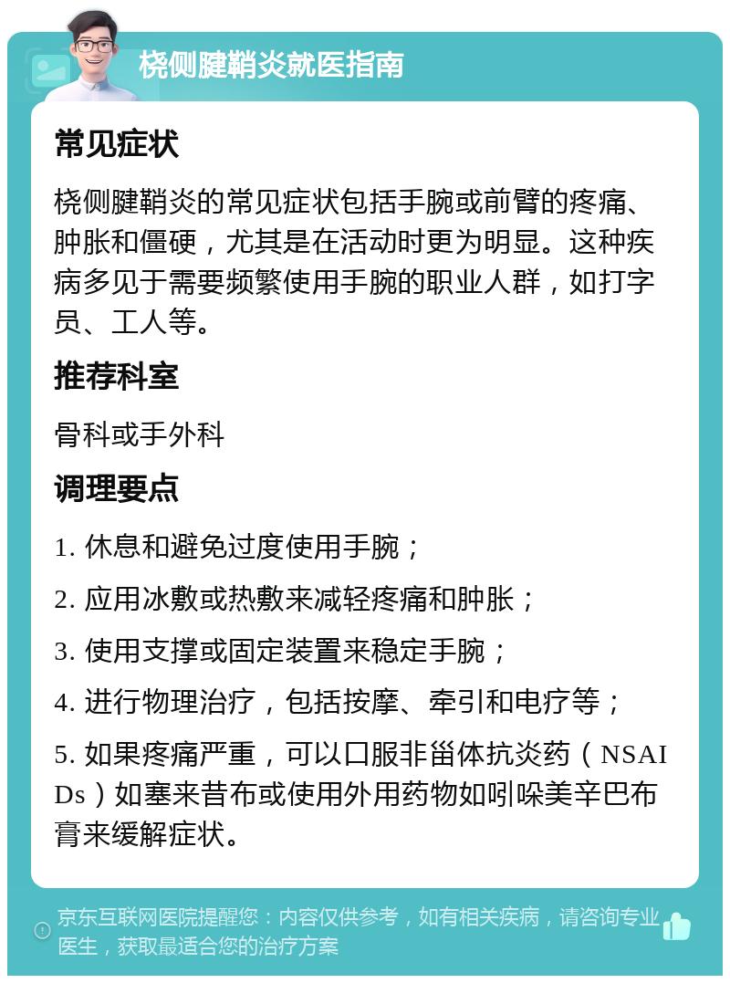 桡侧腱鞘炎就医指南 常见症状 桡侧腱鞘炎的常见症状包括手腕或前臂的疼痛、肿胀和僵硬，尤其是在活动时更为明显。这种疾病多见于需要频繁使用手腕的职业人群，如打字员、工人等。 推荐科室 骨科或手外科 调理要点 1. 休息和避免过度使用手腕； 2. 应用冰敷或热敷来减轻疼痛和肿胀； 3. 使用支撑或固定装置来稳定手腕； 4. 进行物理治疗，包括按摩、牵引和电疗等； 5. 如果疼痛严重，可以口服非甾体抗炎药（NSAIDs）如塞来昔布或使用外用药物如吲哚美辛巴布膏来缓解症状。