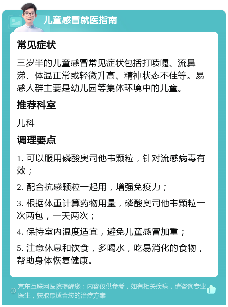 儿童感冒就医指南 常见症状 三岁半的儿童感冒常见症状包括打喷嚏、流鼻涕、体温正常或轻微升高、精神状态不佳等。易感人群主要是幼儿园等集体环境中的儿童。 推荐科室 儿科 调理要点 1. 可以服用磷酸奥司他韦颗粒，针对流感病毒有效； 2. 配合抗感颗粒一起用，增强免疫力； 3. 根据体重计算药物用量，磷酸奥司他韦颗粒一次两包，一天两次； 4. 保持室内温度适宜，避免儿童感冒加重； 5. 注意休息和饮食，多喝水，吃易消化的食物，帮助身体恢复健康。