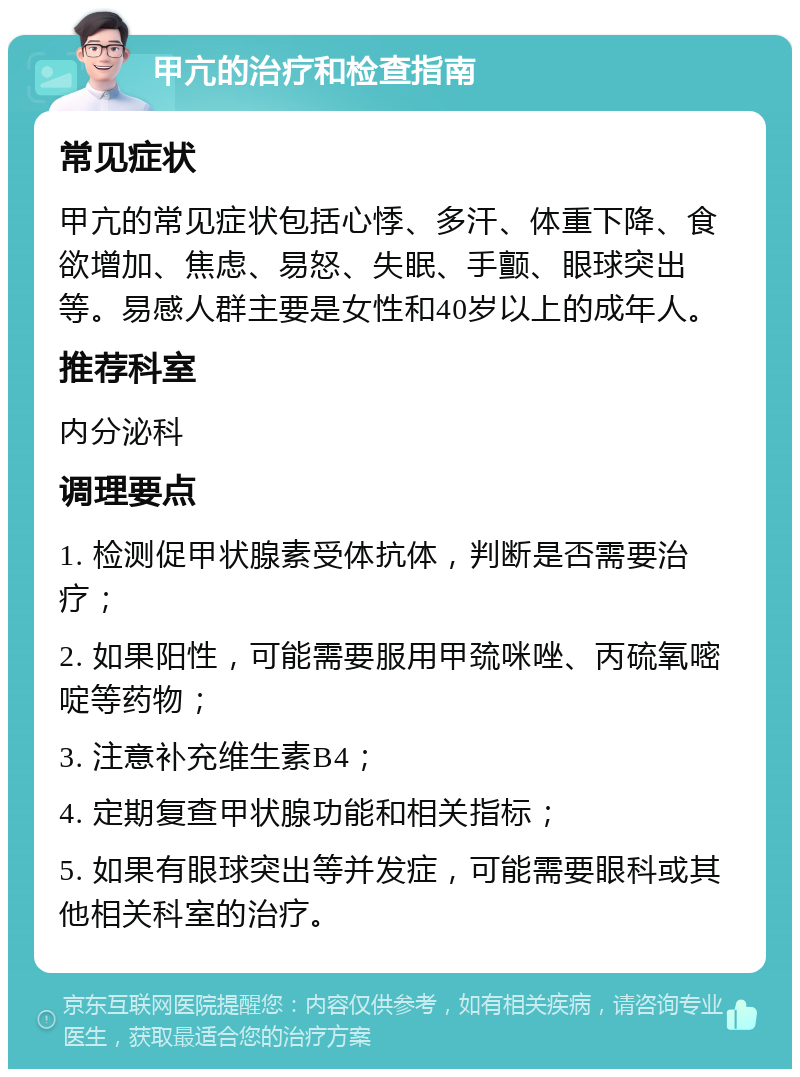 甲亢的治疗和检查指南 常见症状 甲亢的常见症状包括心悸、多汗、体重下降、食欲增加、焦虑、易怒、失眠、手颤、眼球突出等。易感人群主要是女性和40岁以上的成年人。 推荐科室 内分泌科 调理要点 1. 检测促甲状腺素受体抗体，判断是否需要治疗； 2. 如果阳性，可能需要服用甲巯咪唑、丙硫氧嘧啶等药物； 3. 注意补充维生素B4； 4. 定期复查甲状腺功能和相关指标； 5. 如果有眼球突出等并发症，可能需要眼科或其他相关科室的治疗。