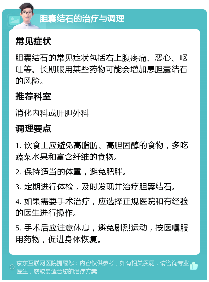 胆囊结石的治疗与调理 常见症状 胆囊结石的常见症状包括右上腹疼痛、恶心、呕吐等。长期服用某些药物可能会增加患胆囊结石的风险。 推荐科室 消化内科或肝胆外科 调理要点 1. 饮食上应避免高脂肪、高胆固醇的食物，多吃蔬菜水果和富含纤维的食物。 2. 保持适当的体重，避免肥胖。 3. 定期进行体检，及时发现并治疗胆囊结石。 4. 如果需要手术治疗，应选择正规医院和有经验的医生进行操作。 5. 手术后应注意休息，避免剧烈运动，按医嘱服用药物，促进身体恢复。