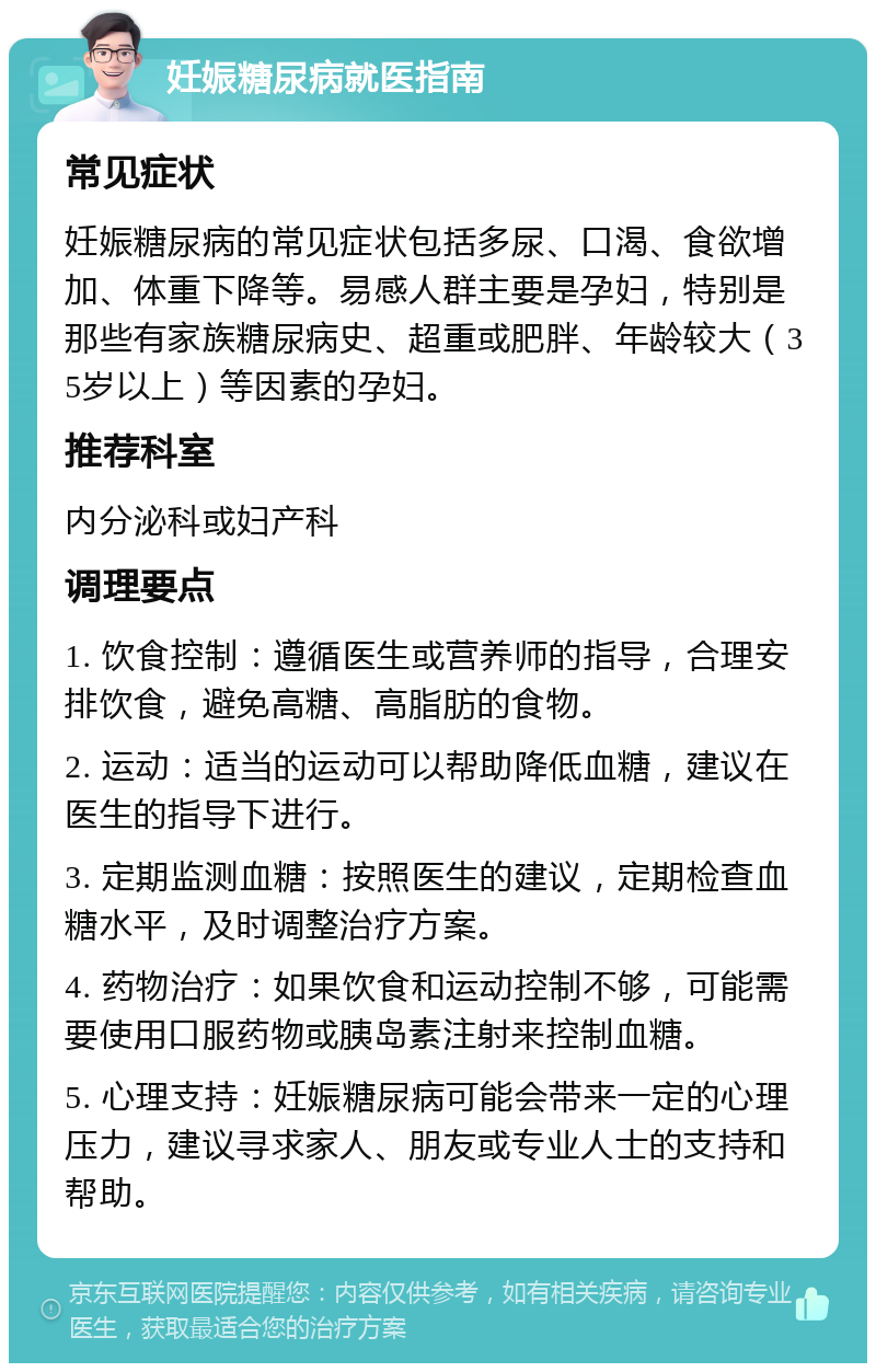 妊娠糖尿病就医指南 常见症状 妊娠糖尿病的常见症状包括多尿、口渴、食欲增加、体重下降等。易感人群主要是孕妇，特别是那些有家族糖尿病史、超重或肥胖、年龄较大（35岁以上）等因素的孕妇。 推荐科室 内分泌科或妇产科 调理要点 1. 饮食控制：遵循医生或营养师的指导，合理安排饮食，避免高糖、高脂肪的食物。 2. 运动：适当的运动可以帮助降低血糖，建议在医生的指导下进行。 3. 定期监测血糖：按照医生的建议，定期检查血糖水平，及时调整治疗方案。 4. 药物治疗：如果饮食和运动控制不够，可能需要使用口服药物或胰岛素注射来控制血糖。 5. 心理支持：妊娠糖尿病可能会带来一定的心理压力，建议寻求家人、朋友或专业人士的支持和帮助。