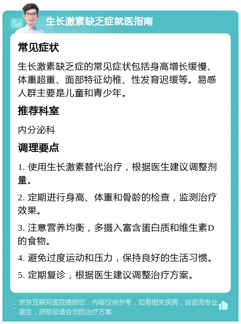 生长激素缺乏症就医指南 常见症状 生长激素缺乏症的常见症状包括身高增长缓慢、体重超重、面部特征幼稚、性发育迟缓等。易感人群主要是儿童和青少年。 推荐科室 内分泌科 调理要点 1. 使用生长激素替代治疗，根据医生建议调整剂量。 2. 定期进行身高、体重和骨龄的检查，监测治疗效果。 3. 注意营养均衡，多摄入富含蛋白质和维生素D的食物。 4. 避免过度运动和压力，保持良好的生活习惯。 5. 定期复诊，根据医生建议调整治疗方案。