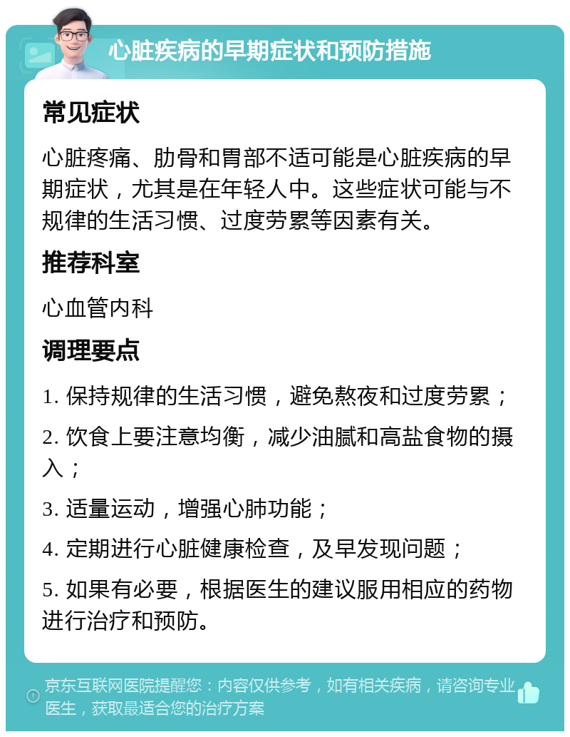 心脏疾病的早期症状和预防措施 常见症状 心脏疼痛、肋骨和胃部不适可能是心脏疾病的早期症状，尤其是在年轻人中。这些症状可能与不规律的生活习惯、过度劳累等因素有关。 推荐科室 心血管内科 调理要点 1. 保持规律的生活习惯，避免熬夜和过度劳累； 2. 饮食上要注意均衡，减少油腻和高盐食物的摄入； 3. 适量运动，增强心肺功能； 4. 定期进行心脏健康检查，及早发现问题； 5. 如果有必要，根据医生的建议服用相应的药物进行治疗和预防。