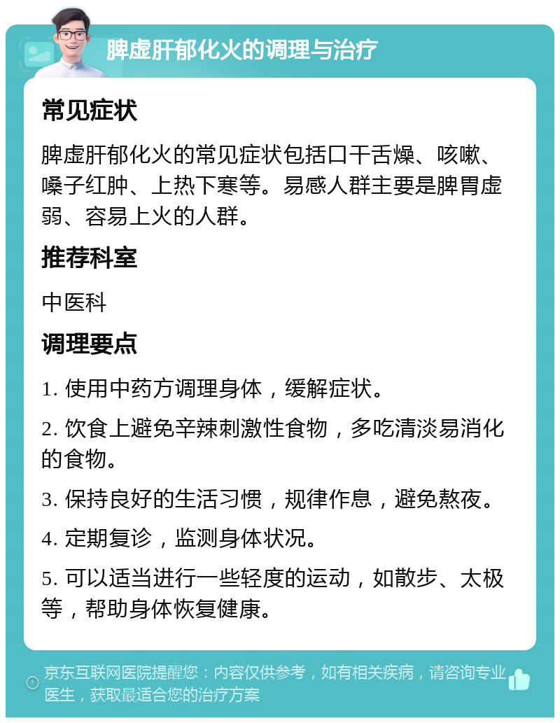 脾虚肝郁化火的调理与治疗 常见症状 脾虚肝郁化火的常见症状包括口干舌燥、咳嗽、嗓子红肿、上热下寒等。易感人群主要是脾胃虚弱、容易上火的人群。 推荐科室 中医科 调理要点 1. 使用中药方调理身体，缓解症状。 2. 饮食上避免辛辣刺激性食物，多吃清淡易消化的食物。 3. 保持良好的生活习惯，规律作息，避免熬夜。 4. 定期复诊，监测身体状况。 5. 可以适当进行一些轻度的运动，如散步、太极等，帮助身体恢复健康。