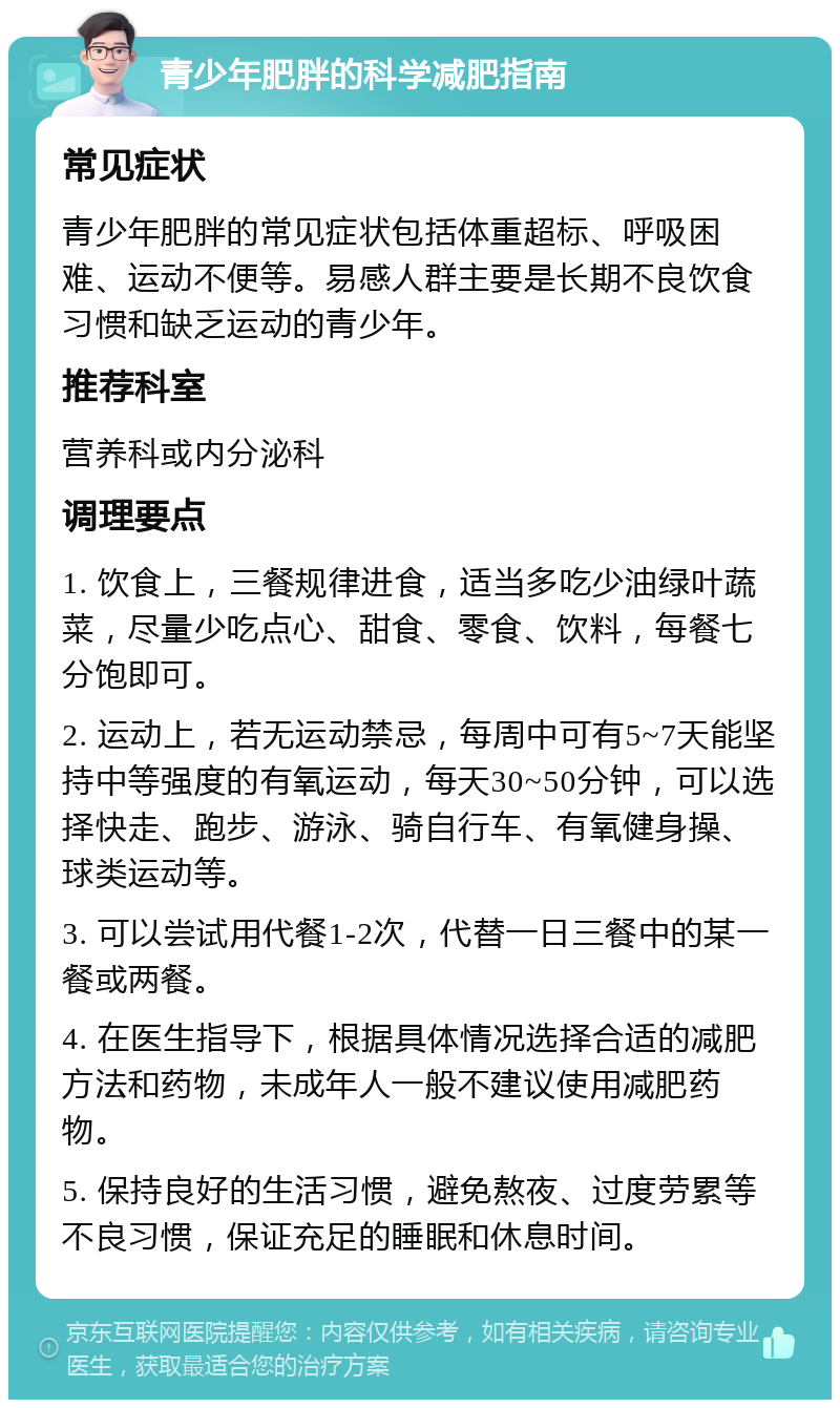 青少年肥胖的科学减肥指南 常见症状 青少年肥胖的常见症状包括体重超标、呼吸困难、运动不便等。易感人群主要是长期不良饮食习惯和缺乏运动的青少年。 推荐科室 营养科或内分泌科 调理要点 1. 饮食上，三餐规律进食，适当多吃少油绿叶蔬菜，尽量少吃点心、甜食、零食、饮料，每餐七分饱即可。 2. 运动上，若无运动禁忌，每周中可有5~7天能坚持中等强度的有氧运动，每天30~50分钟，可以选择快走、跑步、游泳、骑自行车、有氧健身操、球类运动等。 3. 可以尝试用代餐1-2次，代替一日三餐中的某一餐或两餐。 4. 在医生指导下，根据具体情况选择合适的减肥方法和药物，未成年人一般不建议使用减肥药物。 5. 保持良好的生活习惯，避免熬夜、过度劳累等不良习惯，保证充足的睡眠和休息时间。