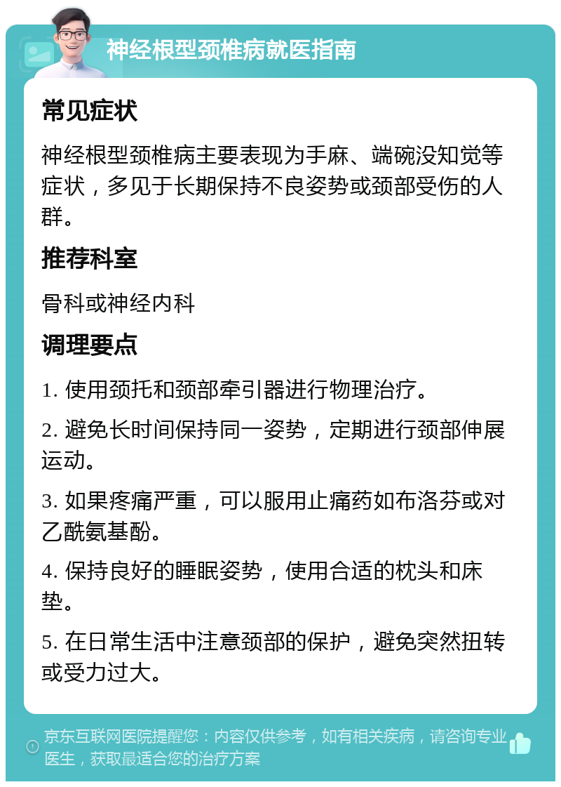 神经根型颈椎病就医指南 常见症状 神经根型颈椎病主要表现为手麻、端碗没知觉等症状，多见于长期保持不良姿势或颈部受伤的人群。 推荐科室 骨科或神经内科 调理要点 1. 使用颈托和颈部牵引器进行物理治疗。 2. 避免长时间保持同一姿势，定期进行颈部伸展运动。 3. 如果疼痛严重，可以服用止痛药如布洛芬或对乙酰氨基酚。 4. 保持良好的睡眠姿势，使用合适的枕头和床垫。 5. 在日常生活中注意颈部的保护，避免突然扭转或受力过大。