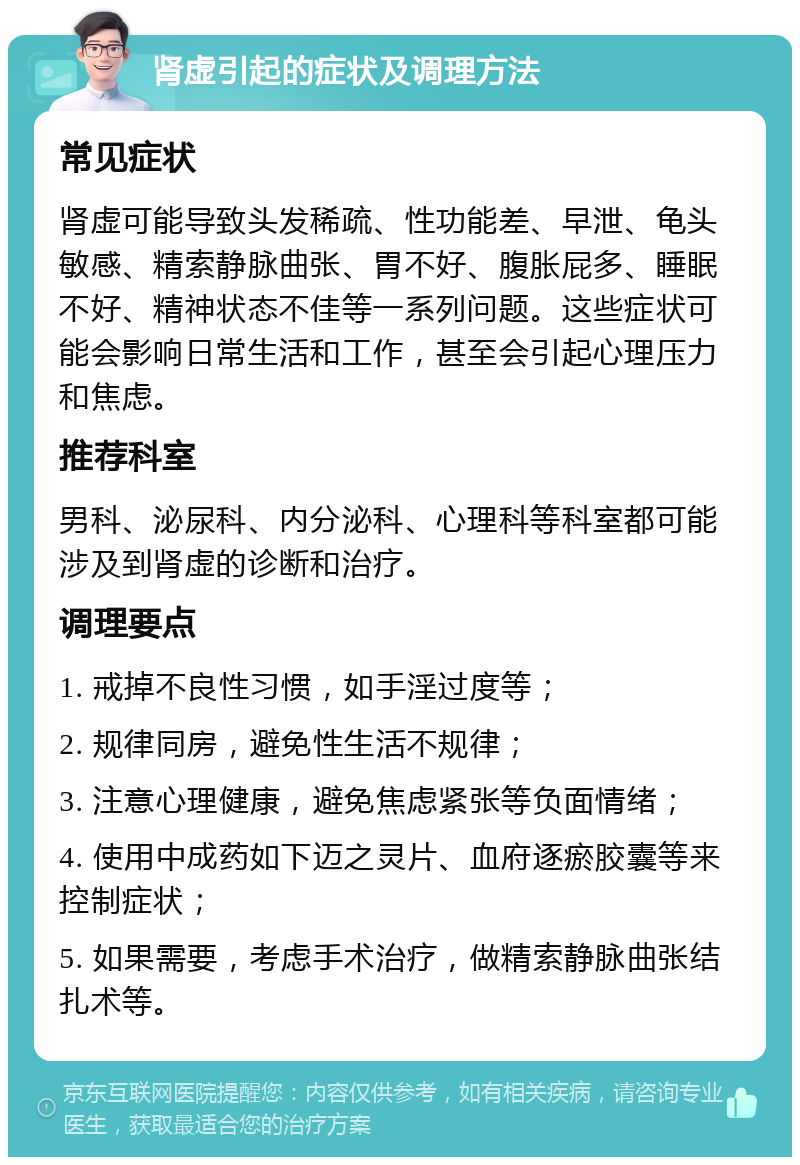 肾虚引起的症状及调理方法 常见症状 肾虚可能导致头发稀疏、性功能差、早泄、龟头敏感、精索静脉曲张、胃不好、腹胀屁多、睡眠不好、精神状态不佳等一系列问题。这些症状可能会影响日常生活和工作，甚至会引起心理压力和焦虑。 推荐科室 男科、泌尿科、内分泌科、心理科等科室都可能涉及到肾虚的诊断和治疗。 调理要点 1. 戒掉不良性习惯，如手淫过度等； 2. 规律同房，避免性生活不规律； 3. 注意心理健康，避免焦虑紧张等负面情绪； 4. 使用中成药如下迈之灵片、血府逐瘀胶囊等来控制症状； 5. 如果需要，考虑手术治疗，做精索静脉曲张结扎术等。