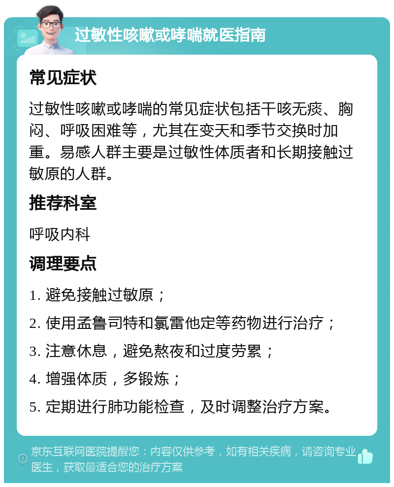 过敏性咳嗽或哮喘就医指南 常见症状 过敏性咳嗽或哮喘的常见症状包括干咳无痰、胸闷、呼吸困难等，尤其在变天和季节交换时加重。易感人群主要是过敏性体质者和长期接触过敏原的人群。 推荐科室 呼吸内科 调理要点 1. 避免接触过敏原； 2. 使用孟鲁司特和氯雷他定等药物进行治疗； 3. 注意休息，避免熬夜和过度劳累； 4. 增强体质，多锻炼； 5. 定期进行肺功能检查，及时调整治疗方案。