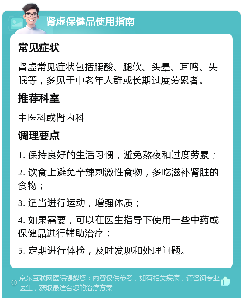 肾虚保健品使用指南 常见症状 肾虚常见症状包括腰酸、腿软、头晕、耳鸣、失眠等，多见于中老年人群或长期过度劳累者。 推荐科室 中医科或肾内科 调理要点 1. 保持良好的生活习惯，避免熬夜和过度劳累； 2. 饮食上避免辛辣刺激性食物，多吃滋补肾脏的食物； 3. 适当进行运动，增强体质； 4. 如果需要，可以在医生指导下使用一些中药或保健品进行辅助治疗； 5. 定期进行体检，及时发现和处理问题。