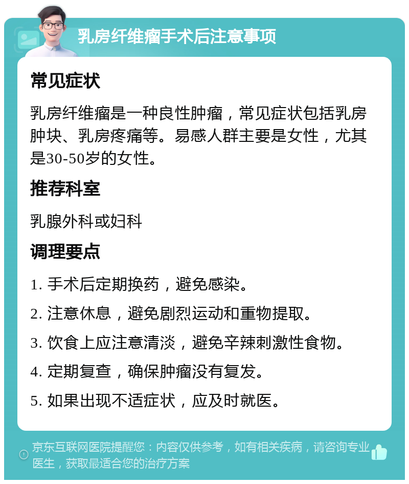 乳房纤维瘤手术后注意事项 常见症状 乳房纤维瘤是一种良性肿瘤，常见症状包括乳房肿块、乳房疼痛等。易感人群主要是女性，尤其是30-50岁的女性。 推荐科室 乳腺外科或妇科 调理要点 1. 手术后定期换药，避免感染。 2. 注意休息，避免剧烈运动和重物提取。 3. 饮食上应注意清淡，避免辛辣刺激性食物。 4. 定期复查，确保肿瘤没有复发。 5. 如果出现不适症状，应及时就医。