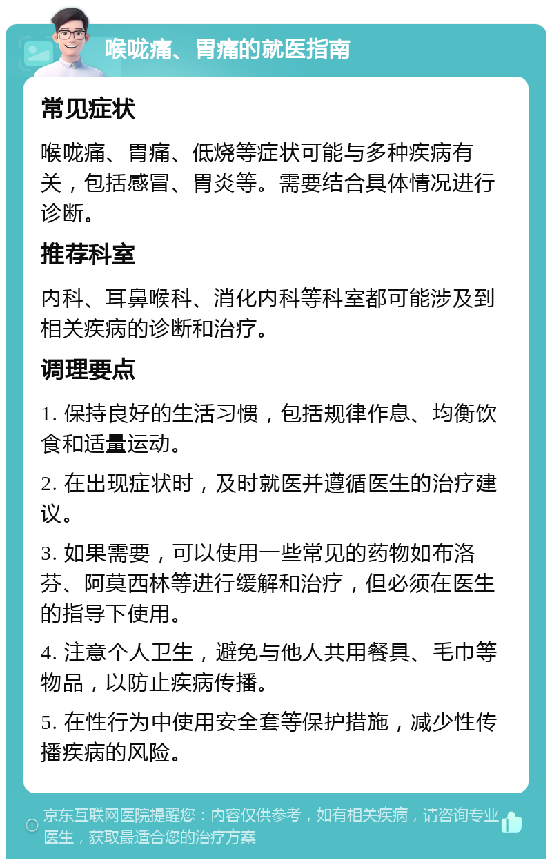 喉咙痛、胃痛的就医指南 常见症状 喉咙痛、胃痛、低烧等症状可能与多种疾病有关，包括感冒、胃炎等。需要结合具体情况进行诊断。 推荐科室 内科、耳鼻喉科、消化内科等科室都可能涉及到相关疾病的诊断和治疗。 调理要点 1. 保持良好的生活习惯，包括规律作息、均衡饮食和适量运动。 2. 在出现症状时，及时就医并遵循医生的治疗建议。 3. 如果需要，可以使用一些常见的药物如布洛芬、阿莫西林等进行缓解和治疗，但必须在医生的指导下使用。 4. 注意个人卫生，避免与他人共用餐具、毛巾等物品，以防止疾病传播。 5. 在性行为中使用安全套等保护措施，减少性传播疾病的风险。