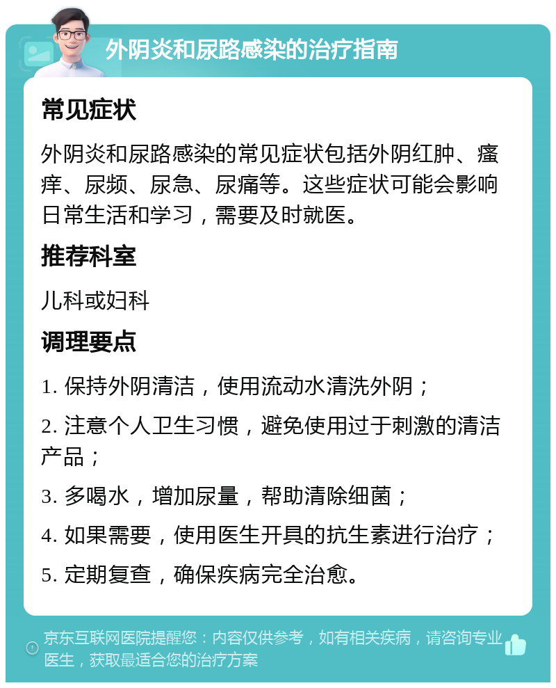 外阴炎和尿路感染的治疗指南 常见症状 外阴炎和尿路感染的常见症状包括外阴红肿、瘙痒、尿频、尿急、尿痛等。这些症状可能会影响日常生活和学习，需要及时就医。 推荐科室 儿科或妇科 调理要点 1. 保持外阴清洁，使用流动水清洗外阴； 2. 注意个人卫生习惯，避免使用过于刺激的清洁产品； 3. 多喝水，增加尿量，帮助清除细菌； 4. 如果需要，使用医生开具的抗生素进行治疗； 5. 定期复查，确保疾病完全治愈。