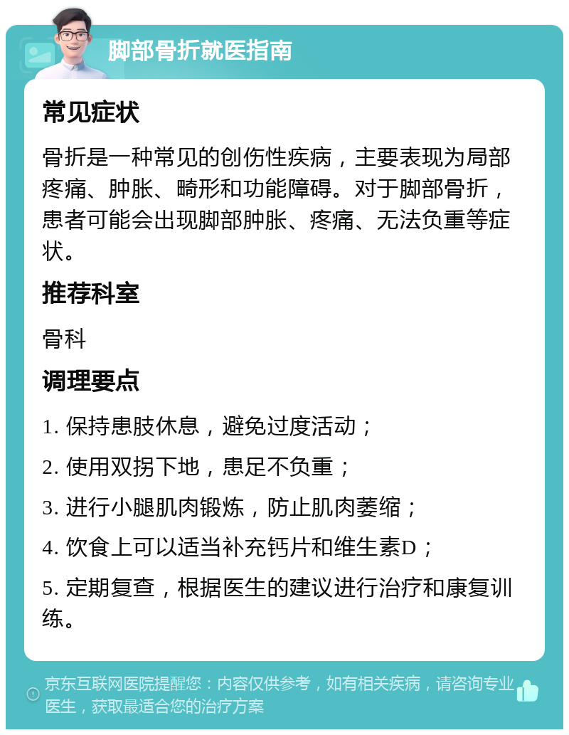 脚部骨折就医指南 常见症状 骨折是一种常见的创伤性疾病，主要表现为局部疼痛、肿胀、畸形和功能障碍。对于脚部骨折，患者可能会出现脚部肿胀、疼痛、无法负重等症状。 推荐科室 骨科 调理要点 1. 保持患肢休息，避免过度活动； 2. 使用双拐下地，患足不负重； 3. 进行小腿肌肉锻炼，防止肌肉萎缩； 4. 饮食上可以适当补充钙片和维生素D； 5. 定期复查，根据医生的建议进行治疗和康复训练。