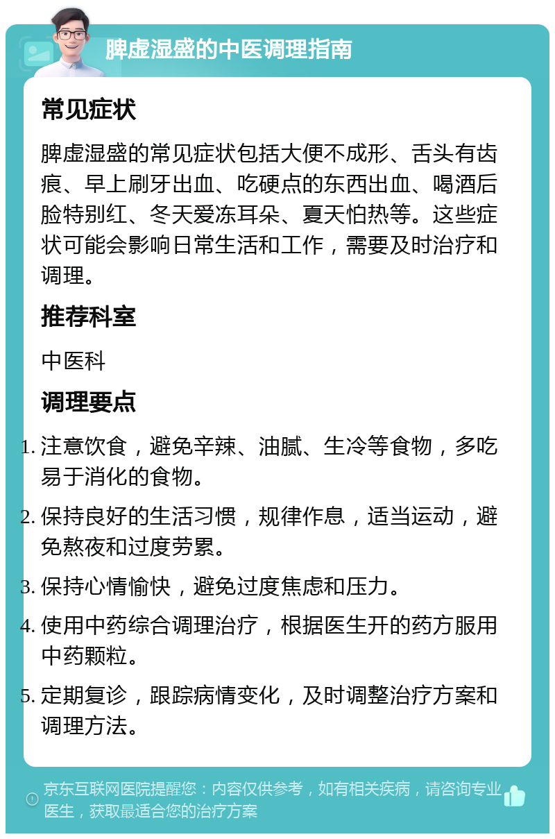 脾虚湿盛的中医调理指南 常见症状 脾虚湿盛的常见症状包括大便不成形、舌头有齿痕、早上刷牙出血、吃硬点的东西出血、喝酒后脸特别红、冬天爱冻耳朵、夏天怕热等。这些症状可能会影响日常生活和工作，需要及时治疗和调理。 推荐科室 中医科 调理要点 注意饮食，避免辛辣、油腻、生冷等食物，多吃易于消化的食物。 保持良好的生活习惯，规律作息，适当运动，避免熬夜和过度劳累。 保持心情愉快，避免过度焦虑和压力。 使用中药综合调理治疗，根据医生开的药方服用中药颗粒。 定期复诊，跟踪病情变化，及时调整治疗方案和调理方法。