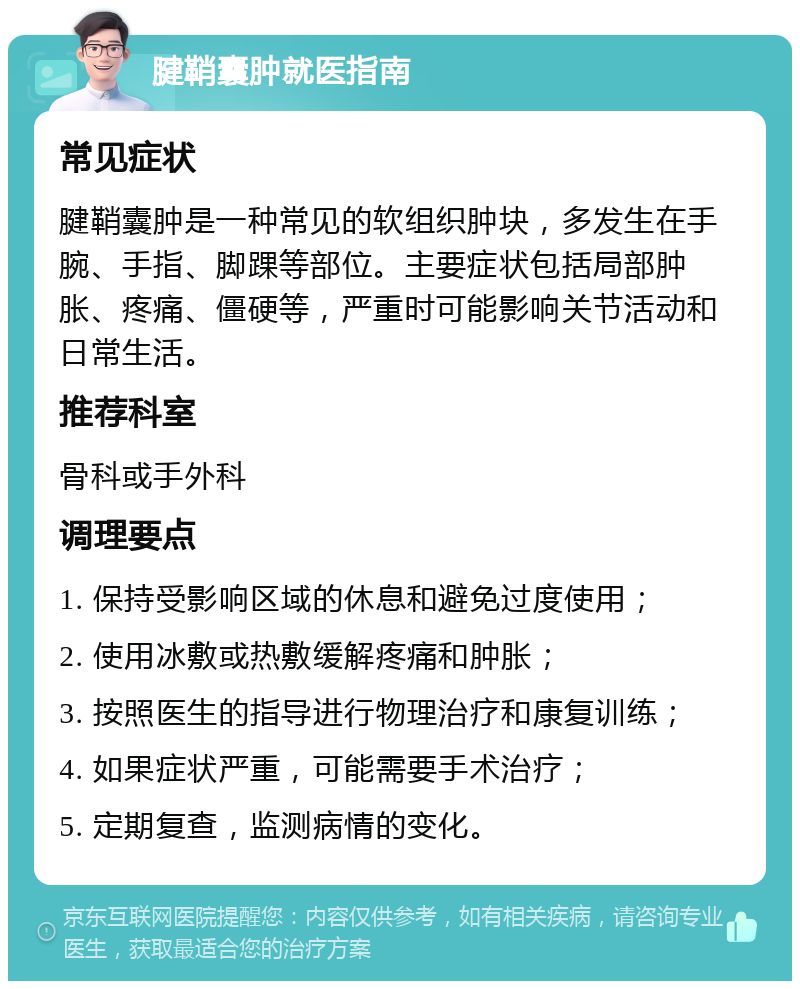 腱鞘囊肿就医指南 常见症状 腱鞘囊肿是一种常见的软组织肿块，多发生在手腕、手指、脚踝等部位。主要症状包括局部肿胀、疼痛、僵硬等，严重时可能影响关节活动和日常生活。 推荐科室 骨科或手外科 调理要点 1. 保持受影响区域的休息和避免过度使用； 2. 使用冰敷或热敷缓解疼痛和肿胀； 3. 按照医生的指导进行物理治疗和康复训练； 4. 如果症状严重，可能需要手术治疗； 5. 定期复查，监测病情的变化。