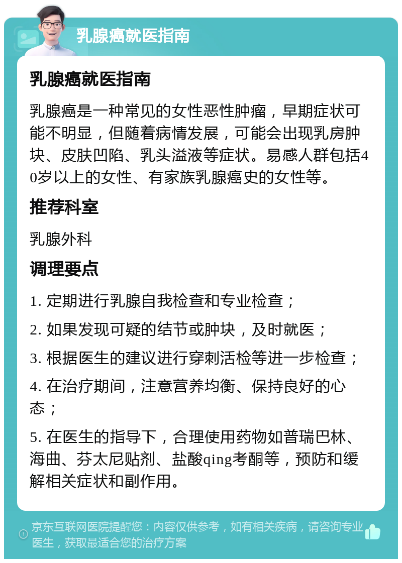 乳腺癌就医指南 乳腺癌就医指南 乳腺癌是一种常见的女性恶性肿瘤，早期症状可能不明显，但随着病情发展，可能会出现乳房肿块、皮肤凹陷、乳头溢液等症状。易感人群包括40岁以上的女性、有家族乳腺癌史的女性等。 推荐科室 乳腺外科 调理要点 1. 定期进行乳腺自我检查和专业检查； 2. 如果发现可疑的结节或肿块，及时就医； 3. 根据医生的建议进行穿刺活检等进一步检查； 4. 在治疗期间，注意营养均衡、保持良好的心态； 5. 在医生的指导下，合理使用药物如普瑞巴林、海曲、芬太尼贴剂、盐酸qing考酮等，预防和缓解相关症状和副作用。