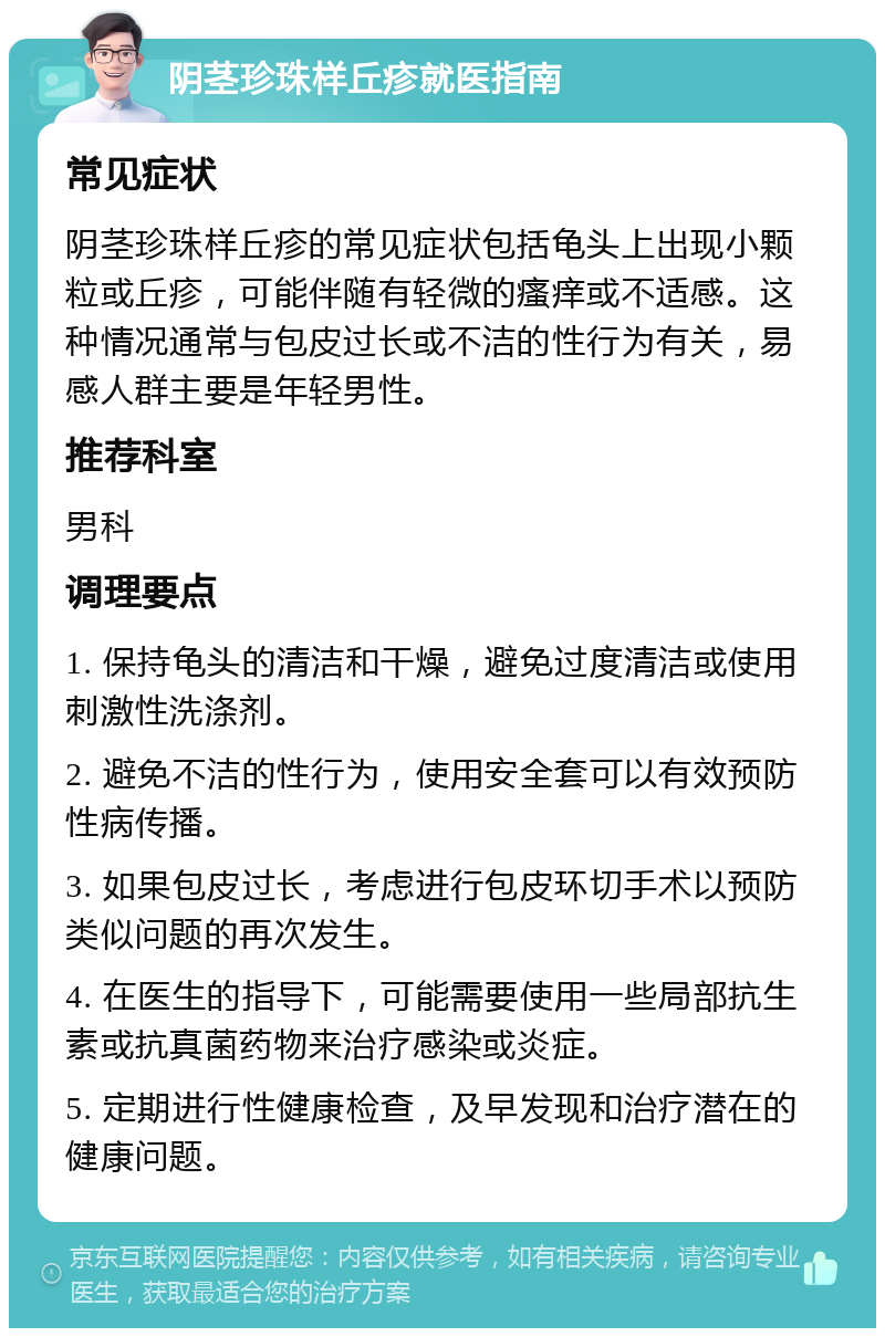 阴茎珍珠样丘疹就医指南 常见症状 阴茎珍珠样丘疹的常见症状包括龟头上出现小颗粒或丘疹，可能伴随有轻微的瘙痒或不适感。这种情况通常与包皮过长或不洁的性行为有关，易感人群主要是年轻男性。 推荐科室 男科 调理要点 1. 保持龟头的清洁和干燥，避免过度清洁或使用刺激性洗涤剂。 2. 避免不洁的性行为，使用安全套可以有效预防性病传播。 3. 如果包皮过长，考虑进行包皮环切手术以预防类似问题的再次发生。 4. 在医生的指导下，可能需要使用一些局部抗生素或抗真菌药物来治疗感染或炎症。 5. 定期进行性健康检查，及早发现和治疗潜在的健康问题。