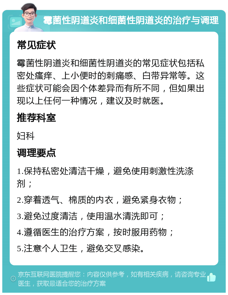 霉菌性阴道炎和细菌性阴道炎的治疗与调理 常见症状 霉菌性阴道炎和细菌性阴道炎的常见症状包括私密处瘙痒、上小便时的刺痛感、白带异常等。这些症状可能会因个体差异而有所不同，但如果出现以上任何一种情况，建议及时就医。 推荐科室 妇科 调理要点 1.保持私密处清洁干燥，避免使用刺激性洗涤剂； 2.穿着透气、棉质的内衣，避免紧身衣物； 3.避免过度清洁，使用温水清洗即可； 4.遵循医生的治疗方案，按时服用药物； 5.注意个人卫生，避免交叉感染。