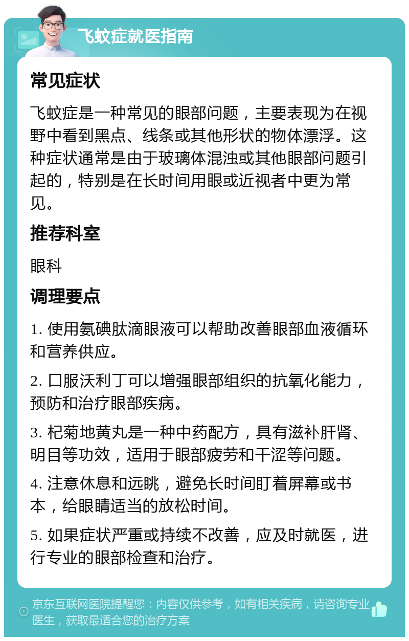 飞蚊症就医指南 常见症状 飞蚊症是一种常见的眼部问题，主要表现为在视野中看到黑点、线条或其他形状的物体漂浮。这种症状通常是由于玻璃体混浊或其他眼部问题引起的，特别是在长时间用眼或近视者中更为常见。 推荐科室 眼科 调理要点 1. 使用氨碘肽滴眼液可以帮助改善眼部血液循环和营养供应。 2. 口服沃利丁可以增强眼部组织的抗氧化能力，预防和治疗眼部疾病。 3. 杞菊地黄丸是一种中药配方，具有滋补肝肾、明目等功效，适用于眼部疲劳和干涩等问题。 4. 注意休息和远眺，避免长时间盯着屏幕或书本，给眼睛适当的放松时间。 5. 如果症状严重或持续不改善，应及时就医，进行专业的眼部检查和治疗。