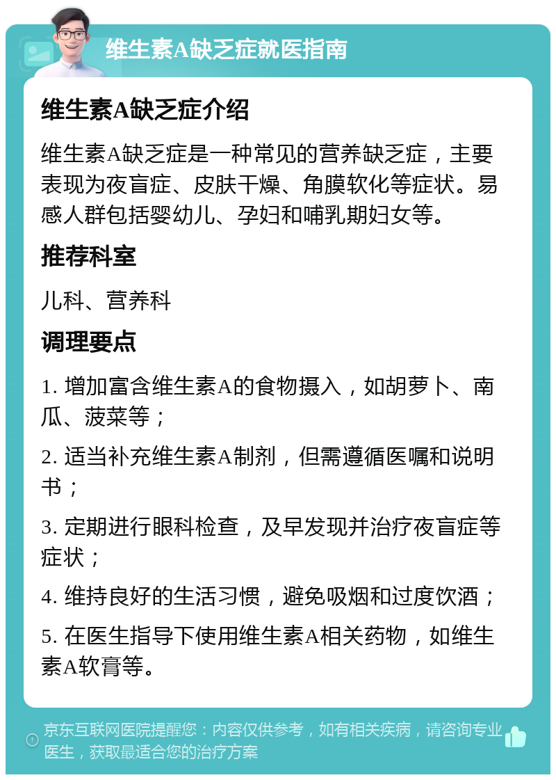 维生素A缺乏症就医指南 维生素A缺乏症介绍 维生素A缺乏症是一种常见的营养缺乏症，主要表现为夜盲症、皮肤干燥、角膜软化等症状。易感人群包括婴幼儿、孕妇和哺乳期妇女等。 推荐科室 儿科、营养科 调理要点 1. 增加富含维生素A的食物摄入，如胡萝卜、南瓜、菠菜等； 2. 适当补充维生素A制剂，但需遵循医嘱和说明书； 3. 定期进行眼科检查，及早发现并治疗夜盲症等症状； 4. 维持良好的生活习惯，避免吸烟和过度饮酒； 5. 在医生指导下使用维生素A相关药物，如维生素A软膏等。