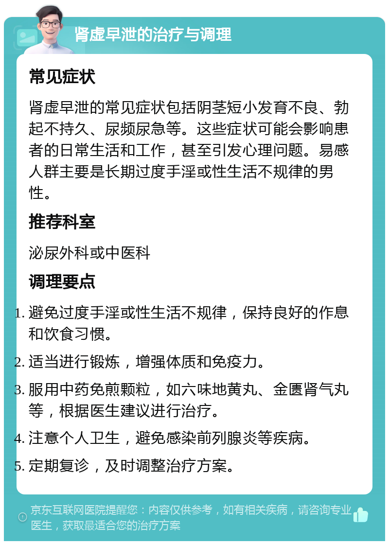 肾虚早泄的治疗与调理 常见症状 肾虚早泄的常见症状包括阴茎短小发育不良、勃起不持久、尿频尿急等。这些症状可能会影响患者的日常生活和工作，甚至引发心理问题。易感人群主要是长期过度手淫或性生活不规律的男性。 推荐科室 泌尿外科或中医科 调理要点 避免过度手淫或性生活不规律，保持良好的作息和饮食习惯。 适当进行锻炼，增强体质和免疫力。 服用中药免煎颗粒，如六味地黄丸、金匮肾气丸等，根据医生建议进行治疗。 注意个人卫生，避免感染前列腺炎等疾病。 定期复诊，及时调整治疗方案。