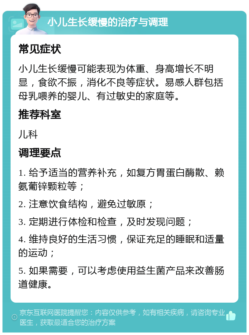 小儿生长缓慢的治疗与调理 常见症状 小儿生长缓慢可能表现为体重、身高增长不明显，食欲不振，消化不良等症状。易感人群包括母乳喂养的婴儿、有过敏史的家庭等。 推荐科室 儿科 调理要点 1. 给予适当的营养补充，如复方胃蛋白酶散、赖氨葡锌颗粒等； 2. 注意饮食结构，避免过敏原； 3. 定期进行体检和检查，及时发现问题； 4. 维持良好的生活习惯，保证充足的睡眠和适量的运动； 5. 如果需要，可以考虑使用益生菌产品来改善肠道健康。