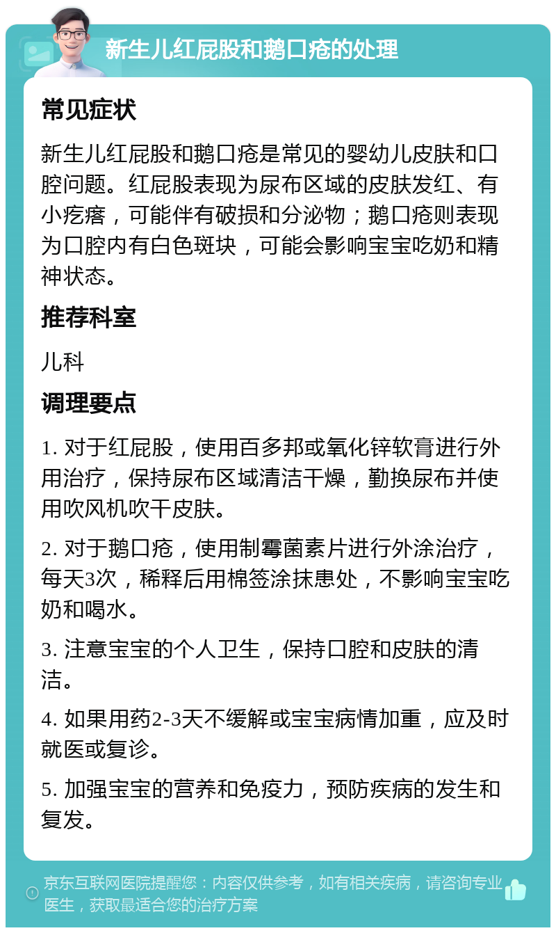 新生儿红屁股和鹅口疮的处理 常见症状 新生儿红屁股和鹅口疮是常见的婴幼儿皮肤和口腔问题。红屁股表现为尿布区域的皮肤发红、有小疙瘩，可能伴有破损和分泌物；鹅口疮则表现为口腔内有白色斑块，可能会影响宝宝吃奶和精神状态。 推荐科室 儿科 调理要点 1. 对于红屁股，使用百多邦或氧化锌软膏进行外用治疗，保持尿布区域清洁干燥，勤换尿布并使用吹风机吹干皮肤。 2. 对于鹅口疮，使用制霉菌素片进行外涂治疗，每天3次，稀释后用棉签涂抹患处，不影响宝宝吃奶和喝水。 3. 注意宝宝的个人卫生，保持口腔和皮肤的清洁。 4. 如果用药2-3天不缓解或宝宝病情加重，应及时就医或复诊。 5. 加强宝宝的营养和免疫力，预防疾病的发生和复发。