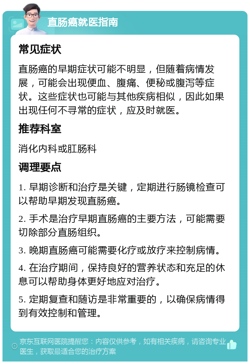 直肠癌就医指南 常见症状 直肠癌的早期症状可能不明显，但随着病情发展，可能会出现便血、腹痛、便秘或腹泻等症状。这些症状也可能与其他疾病相似，因此如果出现任何不寻常的症状，应及时就医。 推荐科室 消化内科或肛肠科 调理要点 1. 早期诊断和治疗是关键，定期进行肠镜检查可以帮助早期发现直肠癌。 2. 手术是治疗早期直肠癌的主要方法，可能需要切除部分直肠组织。 3. 晚期直肠癌可能需要化疗或放疗来控制病情。 4. 在治疗期间，保持良好的营养状态和充足的休息可以帮助身体更好地应对治疗。 5. 定期复查和随访是非常重要的，以确保病情得到有效控制和管理。