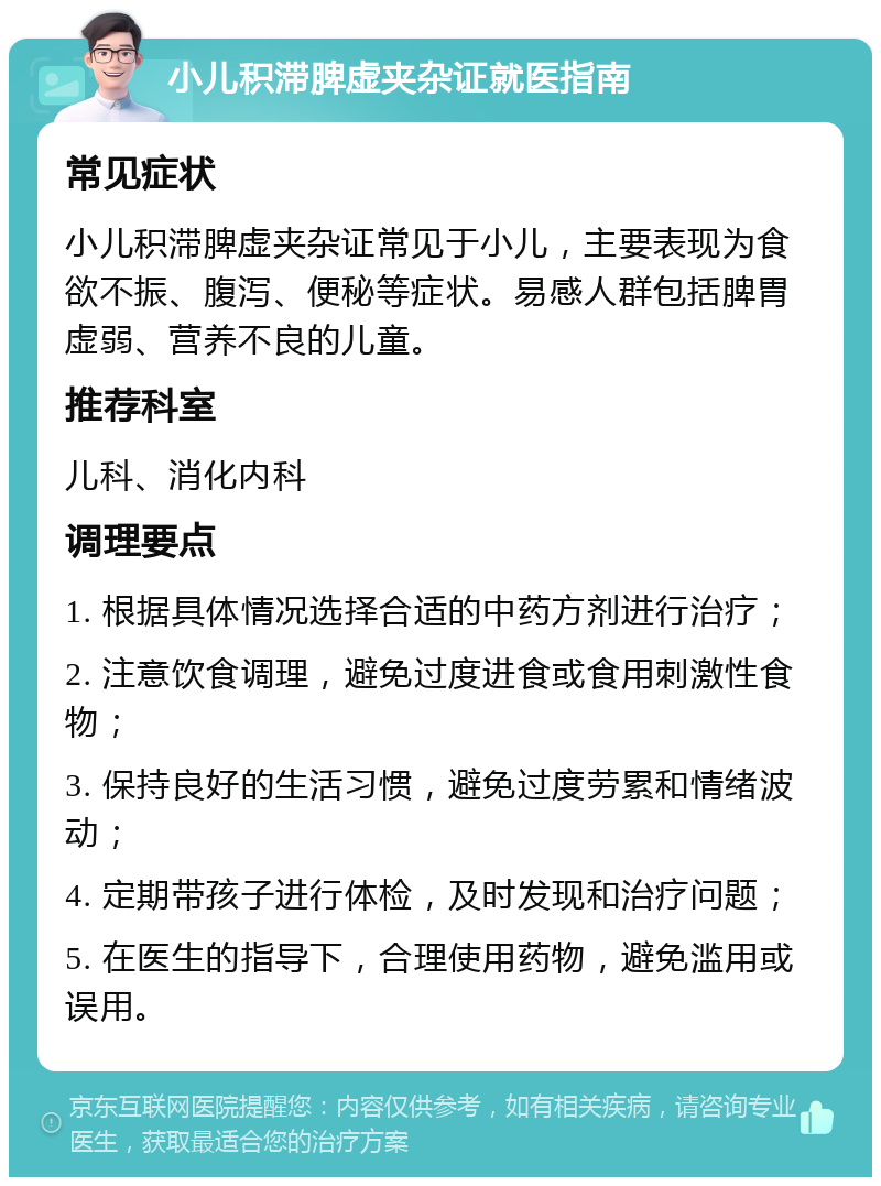 小儿积滞脾虚夹杂证就医指南 常见症状 小儿积滞脾虚夹杂证常见于小儿，主要表现为食欲不振、腹泻、便秘等症状。易感人群包括脾胃虚弱、营养不良的儿童。 推荐科室 儿科、消化内科 调理要点 1. 根据具体情况选择合适的中药方剂进行治疗； 2. 注意饮食调理，避免过度进食或食用刺激性食物； 3. 保持良好的生活习惯，避免过度劳累和情绪波动； 4. 定期带孩子进行体检，及时发现和治疗问题； 5. 在医生的指导下，合理使用药物，避免滥用或误用。