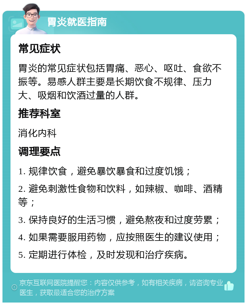 胃炎就医指南 常见症状 胃炎的常见症状包括胃痛、恶心、呕吐、食欲不振等。易感人群主要是长期饮食不规律、压力大、吸烟和饮酒过量的人群。 推荐科室 消化内科 调理要点 1. 规律饮食，避免暴饮暴食和过度饥饿； 2. 避免刺激性食物和饮料，如辣椒、咖啡、酒精等； 3. 保持良好的生活习惯，避免熬夜和过度劳累； 4. 如果需要服用药物，应按照医生的建议使用； 5. 定期进行体检，及时发现和治疗疾病。