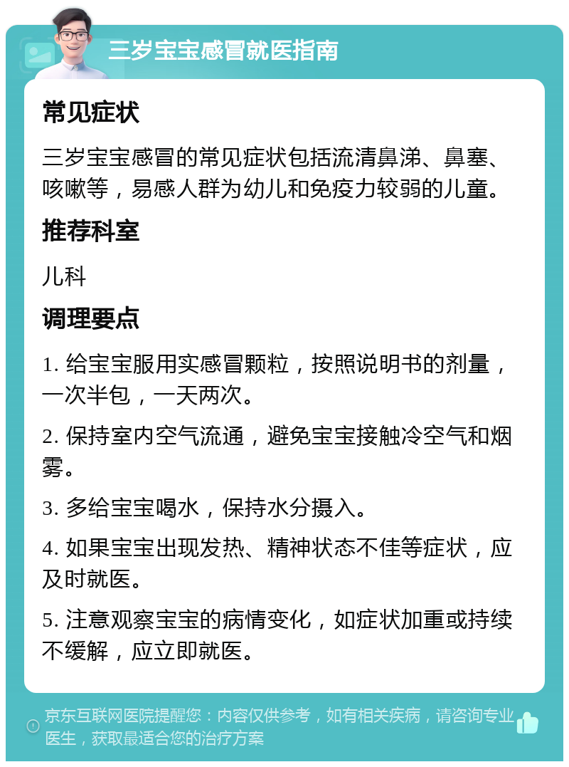 三岁宝宝感冒就医指南 常见症状 三岁宝宝感冒的常见症状包括流清鼻涕、鼻塞、咳嗽等，易感人群为幼儿和免疫力较弱的儿童。 推荐科室 儿科 调理要点 1. 给宝宝服用实感冒颗粒，按照说明书的剂量，一次半包，一天两次。 2. 保持室内空气流通，避免宝宝接触冷空气和烟雾。 3. 多给宝宝喝水，保持水分摄入。 4. 如果宝宝出现发热、精神状态不佳等症状，应及时就医。 5. 注意观察宝宝的病情变化，如症状加重或持续不缓解，应立即就医。