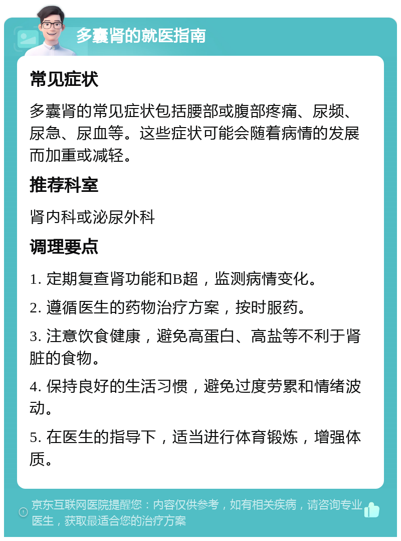 多囊肾的就医指南 常见症状 多囊肾的常见症状包括腰部或腹部疼痛、尿频、尿急、尿血等。这些症状可能会随着病情的发展而加重或减轻。 推荐科室 肾内科或泌尿外科 调理要点 1. 定期复查肾功能和B超，监测病情变化。 2. 遵循医生的药物治疗方案，按时服药。 3. 注意饮食健康，避免高蛋白、高盐等不利于肾脏的食物。 4. 保持良好的生活习惯，避免过度劳累和情绪波动。 5. 在医生的指导下，适当进行体育锻炼，增强体质。