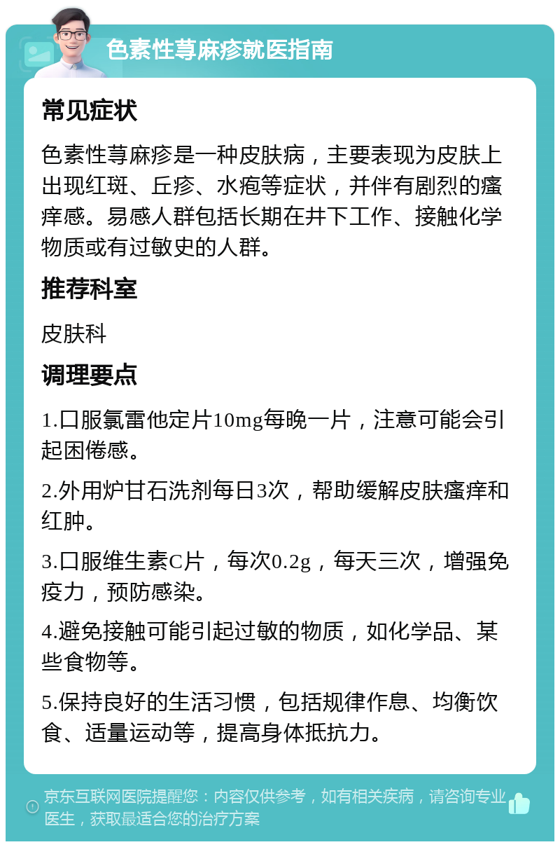 色素性荨麻疹就医指南 常见症状 色素性荨麻疹是一种皮肤病，主要表现为皮肤上出现红斑、丘疹、水疱等症状，并伴有剧烈的瘙痒感。易感人群包括长期在井下工作、接触化学物质或有过敏史的人群。 推荐科室 皮肤科 调理要点 1.口服氯雷他定片10mg每晚一片，注意可能会引起困倦感。 2.外用炉甘石洗剂每日3次，帮助缓解皮肤瘙痒和红肿。 3.口服维生素C片，每次0.2g，每天三次，增强免疫力，预防感染。 4.避免接触可能引起过敏的物质，如化学品、某些食物等。 5.保持良好的生活习惯，包括规律作息、均衡饮食、适量运动等，提高身体抵抗力。