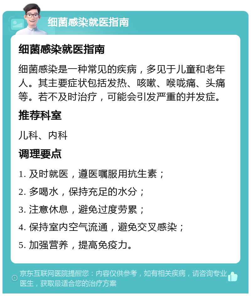 细菌感染就医指南 细菌感染就医指南 细菌感染是一种常见的疾病，多见于儿童和老年人。其主要症状包括发热、咳嗽、喉咙痛、头痛等。若不及时治疗，可能会引发严重的并发症。 推荐科室 儿科、内科 调理要点 1. 及时就医，遵医嘱服用抗生素； 2. 多喝水，保持充足的水分； 3. 注意休息，避免过度劳累； 4. 保持室内空气流通，避免交叉感染； 5. 加强营养，提高免疫力。