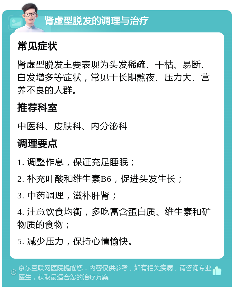 肾虚型脱发的调理与治疗 常见症状 肾虚型脱发主要表现为头发稀疏、干枯、易断、白发增多等症状，常见于长期熬夜、压力大、营养不良的人群。 推荐科室 中医科、皮肤科、内分泌科 调理要点 1. 调整作息，保证充足睡眠； 2. 补充叶酸和维生素B6，促进头发生长； 3. 中药调理，滋补肝肾； 4. 注意饮食均衡，多吃富含蛋白质、维生素和矿物质的食物； 5. 减少压力，保持心情愉快。