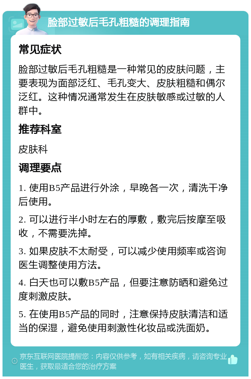 脸部过敏后毛孔粗糙的调理指南 常见症状 脸部过敏后毛孔粗糙是一种常见的皮肤问题，主要表现为面部泛红、毛孔变大、皮肤粗糙和偶尔泛红。这种情况通常发生在皮肤敏感或过敏的人群中。 推荐科室 皮肤科 调理要点 1. 使用B5产品进行外涂，早晚各一次，清洗干净后使用。 2. 可以进行半小时左右的厚敷，敷完后按摩至吸收，不需要洗掉。 3. 如果皮肤不太耐受，可以减少使用频率或咨询医生调整使用方法。 4. 白天也可以敷B5产品，但要注意防晒和避免过度刺激皮肤。 5. 在使用B5产品的同时，注意保持皮肤清洁和适当的保湿，避免使用刺激性化妆品或洗面奶。