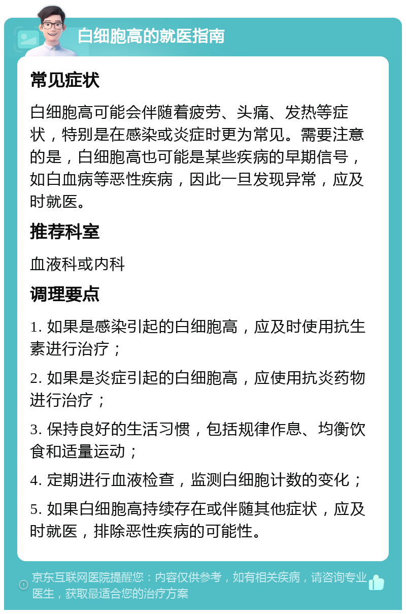 白细胞高的就医指南 常见症状 白细胞高可能会伴随着疲劳、头痛、发热等症状，特别是在感染或炎症时更为常见。需要注意的是，白细胞高也可能是某些疾病的早期信号，如白血病等恶性疾病，因此一旦发现异常，应及时就医。 推荐科室 血液科或内科 调理要点 1. 如果是感染引起的白细胞高，应及时使用抗生素进行治疗； 2. 如果是炎症引起的白细胞高，应使用抗炎药物进行治疗； 3. 保持良好的生活习惯，包括规律作息、均衡饮食和适量运动； 4. 定期进行血液检查，监测白细胞计数的变化； 5. 如果白细胞高持续存在或伴随其他症状，应及时就医，排除恶性疾病的可能性。