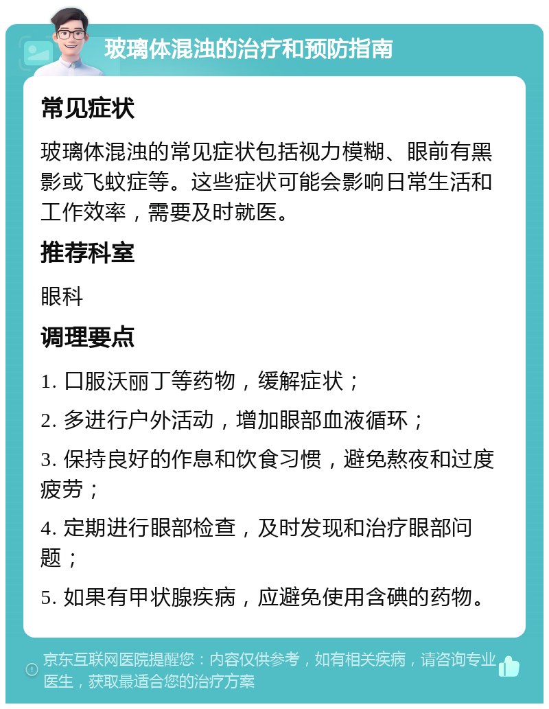 玻璃体混浊的治疗和预防指南 常见症状 玻璃体混浊的常见症状包括视力模糊、眼前有黑影或飞蚊症等。这些症状可能会影响日常生活和工作效率，需要及时就医。 推荐科室 眼科 调理要点 1. 口服沃丽丁等药物，缓解症状； 2. 多进行户外活动，增加眼部血液循环； 3. 保持良好的作息和饮食习惯，避免熬夜和过度疲劳； 4. 定期进行眼部检查，及时发现和治疗眼部问题； 5. 如果有甲状腺疾病，应避免使用含碘的药物。