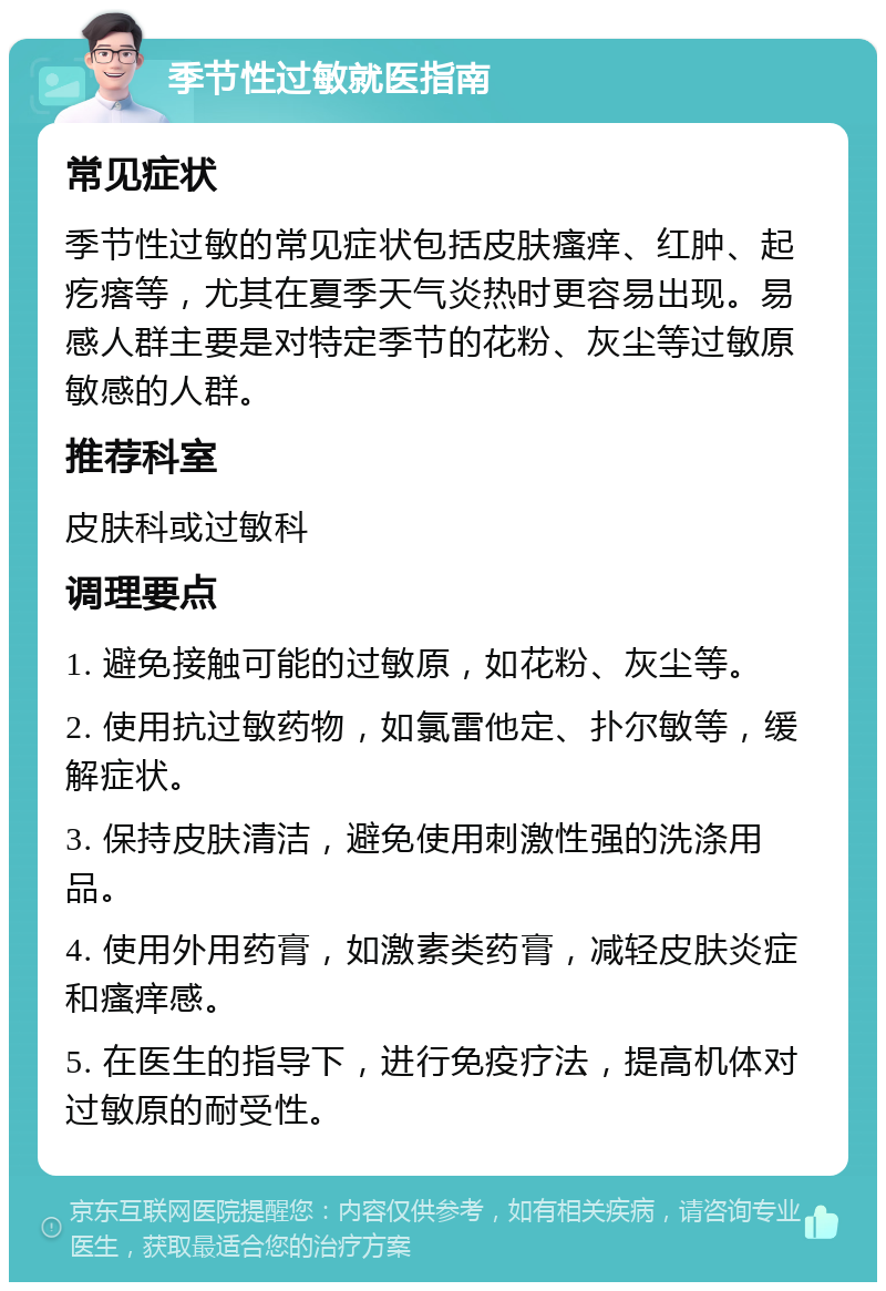 季节性过敏就医指南 常见症状 季节性过敏的常见症状包括皮肤瘙痒、红肿、起疙瘩等，尤其在夏季天气炎热时更容易出现。易感人群主要是对特定季节的花粉、灰尘等过敏原敏感的人群。 推荐科室 皮肤科或过敏科 调理要点 1. 避免接触可能的过敏原，如花粉、灰尘等。 2. 使用抗过敏药物，如氯雷他定、扑尔敏等，缓解症状。 3. 保持皮肤清洁，避免使用刺激性强的洗涤用品。 4. 使用外用药膏，如激素类药膏，减轻皮肤炎症和瘙痒感。 5. 在医生的指导下，进行免疫疗法，提高机体对过敏原的耐受性。